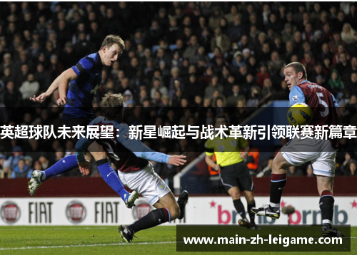 英超球队未来展望：新星崛起与战术革新引领联赛新篇章