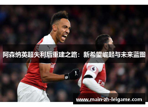 阿森纳英超失利后重建之路：新希望崛起与未来蓝图