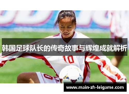 韩国足球队长的传奇故事与辉煌成就解析 韩国足球队长的传奇故事与辉煌成就解析